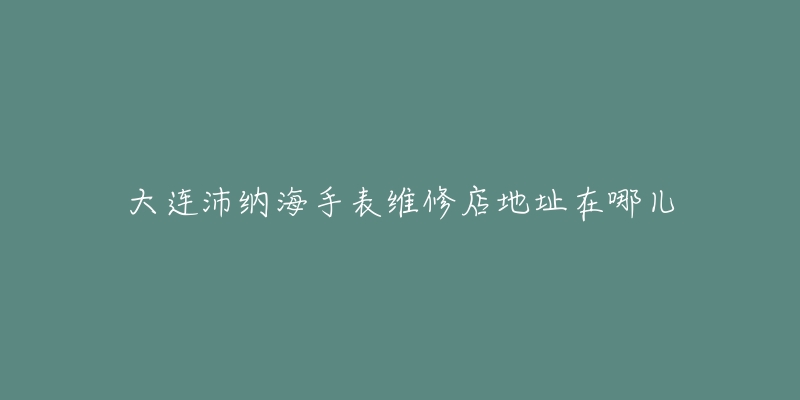 大连沛纳海手表维修店地址在哪儿-名表号 大连沛纳海手表维修店地址在哪儿