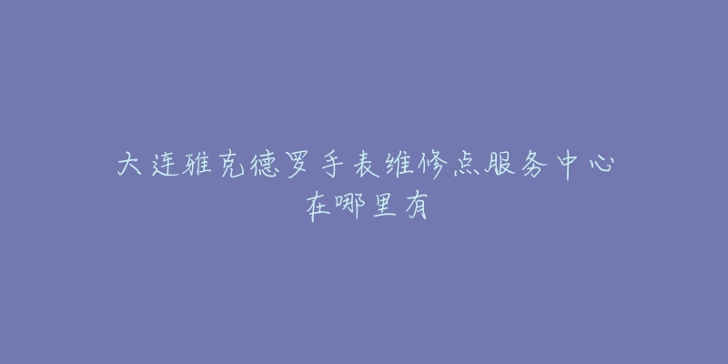 大连雅克德罗手表维修点服务中心在哪里有-名表号 大连雅克德罗手表维修点服务中心在哪里有