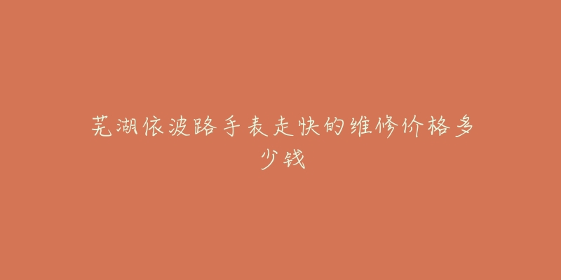 芜湖依波路手表走快的维修价格多少钱-名表号 芜湖依波路手表走快的维修价格多少钱