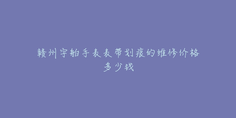 赣州宇舶手表表带划痕的维修价格多少钱-名表号 赣州宇舶手表表带划痕的维修价格多少钱
