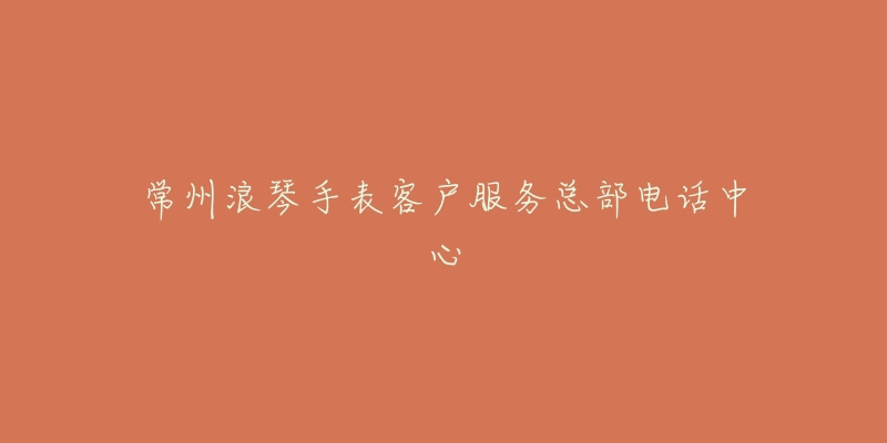常州浪琴手表客户服务总部电话中心