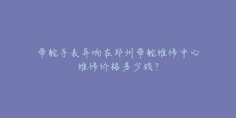帝舵手表异响在郑州帝舵维修中心维修价格多少钱？