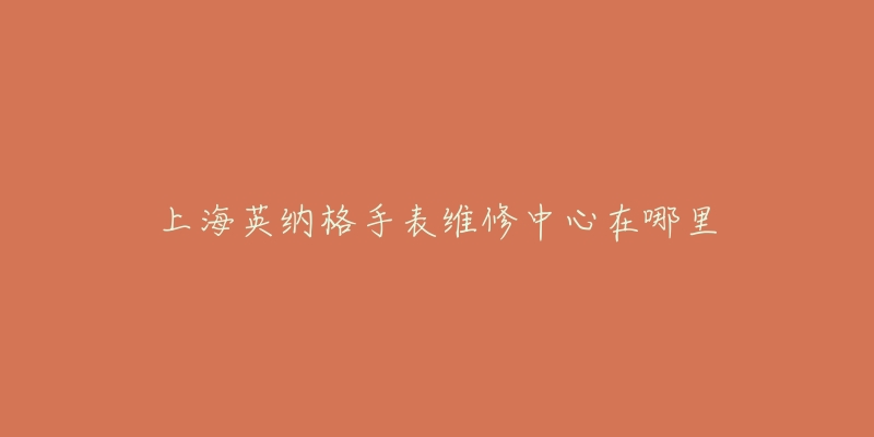 上海英纳格手表维修中心在哪里-名表号 上海英纳格手表维修中心在哪里