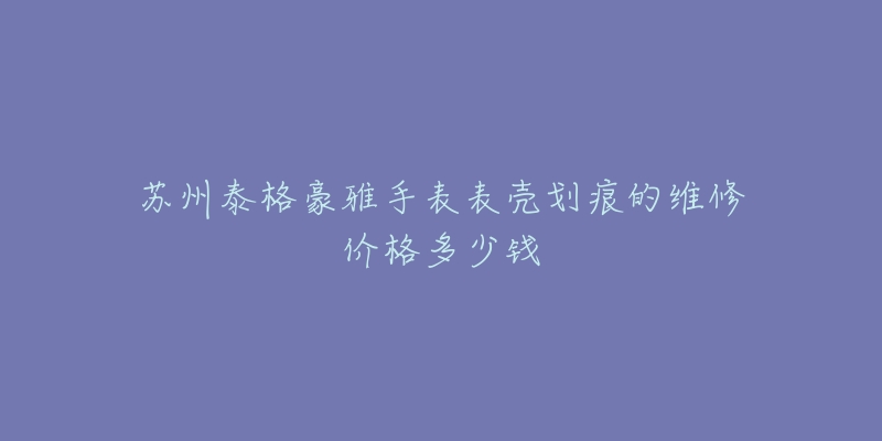 苏州泰格豪雅手表表壳划痕的维修价格多少钱-名表号 苏州泰格豪雅手表表壳划痕的维修价格多少钱