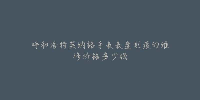 呼和浩特英纳格手表表盘划痕的维修价格多少钱-名表号 呼和浩特英纳格手表表盘划痕的维修价格多少钱