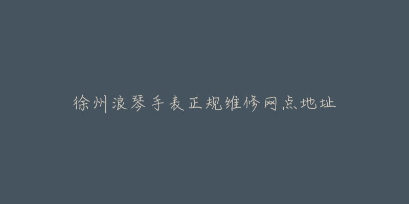 徐州浪琴手表正规维修网点地址-名表号 徐州浪琴手表正规维修网点地址