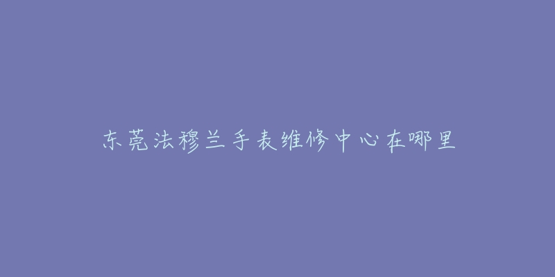 东莞法穆兰手表维修中心在哪里-名表号 东莞法穆兰手表维修中心在哪里