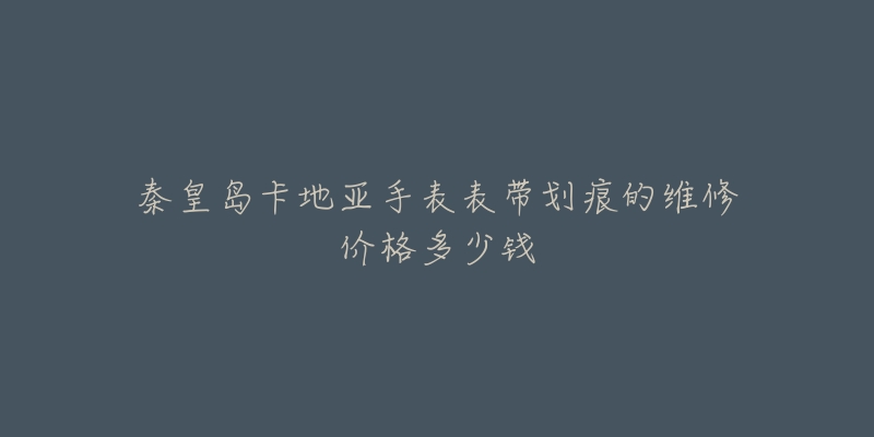 秦皇岛卡地亚手表表带划痕的维修价格多少钱-名表号 秦皇岛卡地亚手表表带划痕的维修价格多少钱