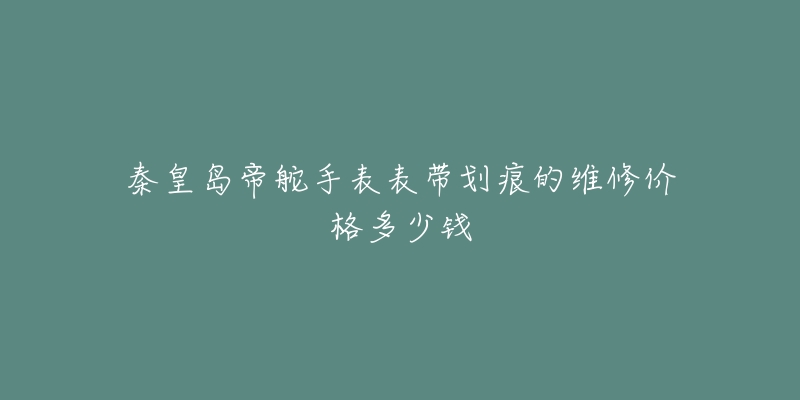 秦皇岛帝舵手表表带划痕的维修价格多少钱-名表号 秦皇岛帝舵手表表带划痕的维修价格多少钱