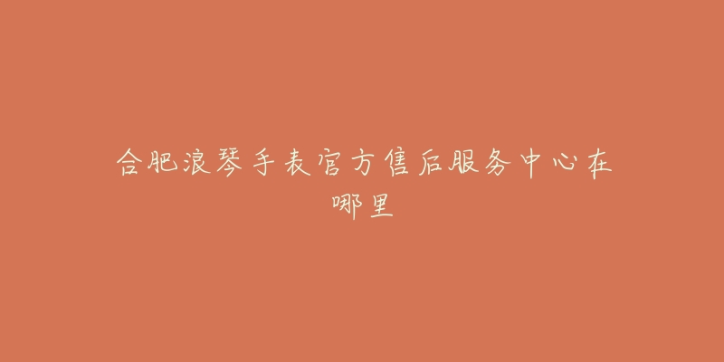 合肥浪琴手表官方售后服务中心在哪里-名表号 合肥浪琴手表官方售后服务中心在哪里