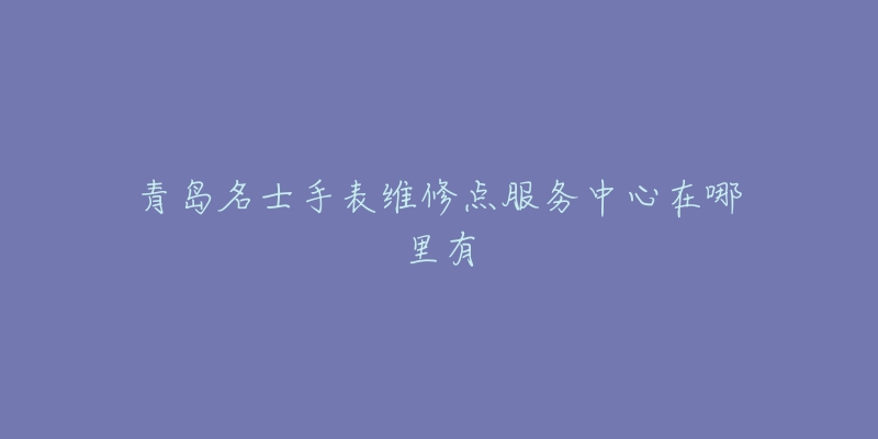 青岛名士手表维修点服务中心在哪里有-名表号 青岛名士手表维修点服务中心在哪里有