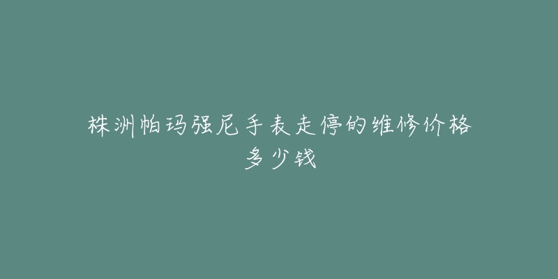 株洲帕玛强尼手表走停的维修价格多少钱-名表号 株洲帕玛强尼手表走停的维修价格多少钱