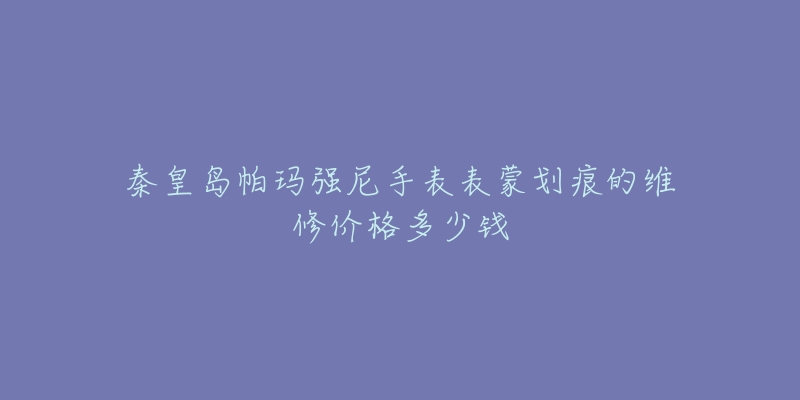 秦皇岛帕玛强尼手表表蒙划痕的维修价格多少钱-名表号 秦皇岛帕玛强尼手表表蒙划痕的维修价格多少钱