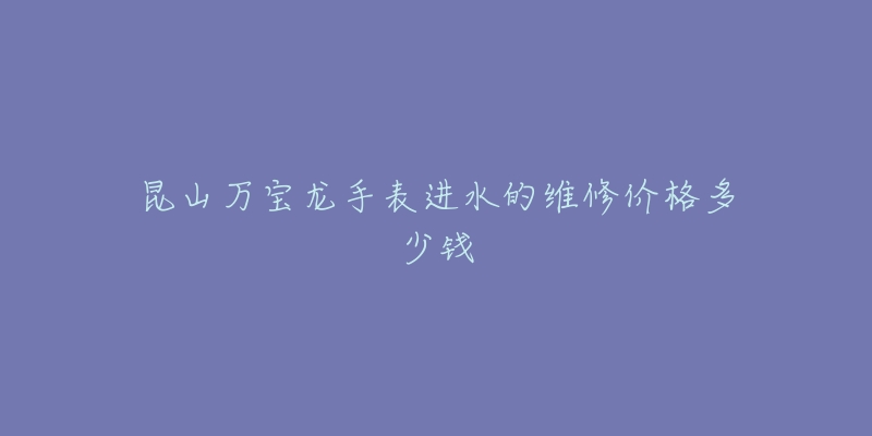昆山万宝龙手表进水的维修价格多少钱-名表号 昆山万宝龙手表进水的维修价格多少钱