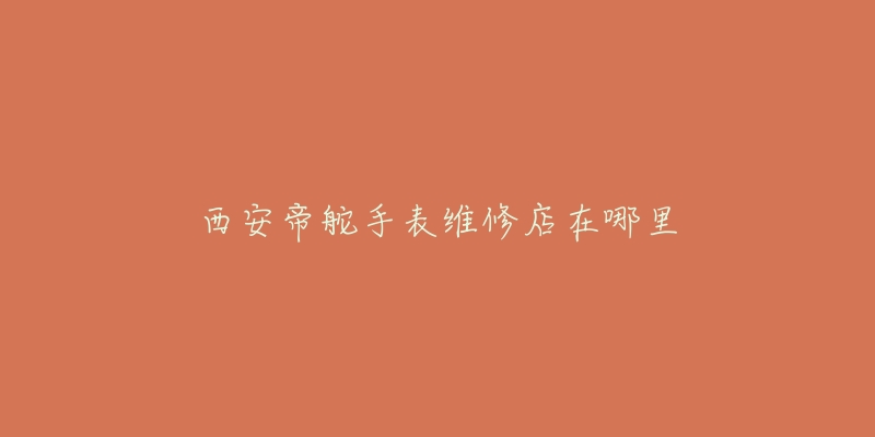 西安帝舵手表维修店在哪里-名表号 西安帝舵手表维修店在哪里