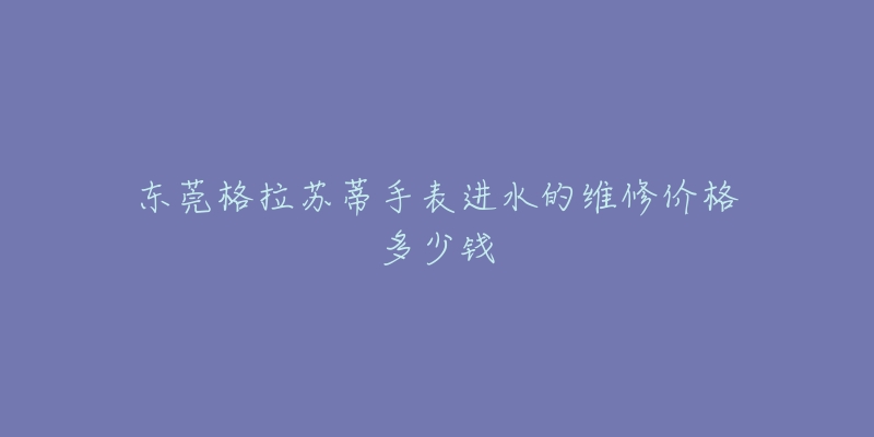 东莞格拉苏蒂手表进水的维修价格多少钱-名表号 东莞格拉苏蒂手表进水的维修价格多少钱