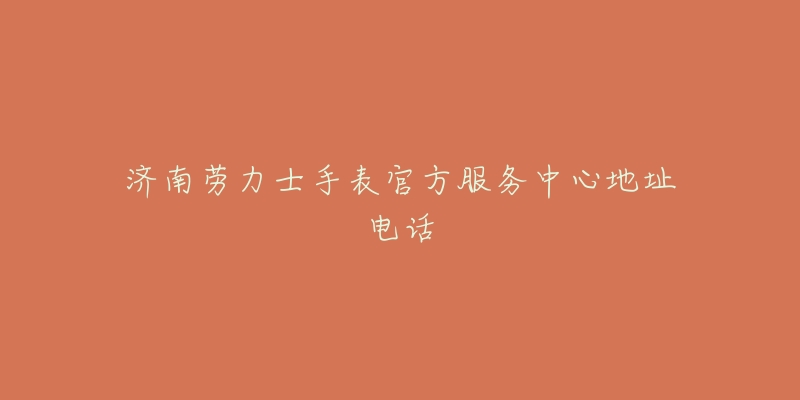 济南劳力士手表官方服务中心地址电话-名表号 济南劳力士手表官方服务中心地址电话