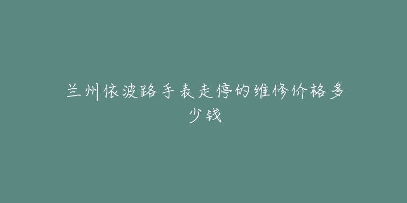 兰州依波路手表走停的维修价格多少钱-名表号 兰州依波路手表走停的维修价格多少钱