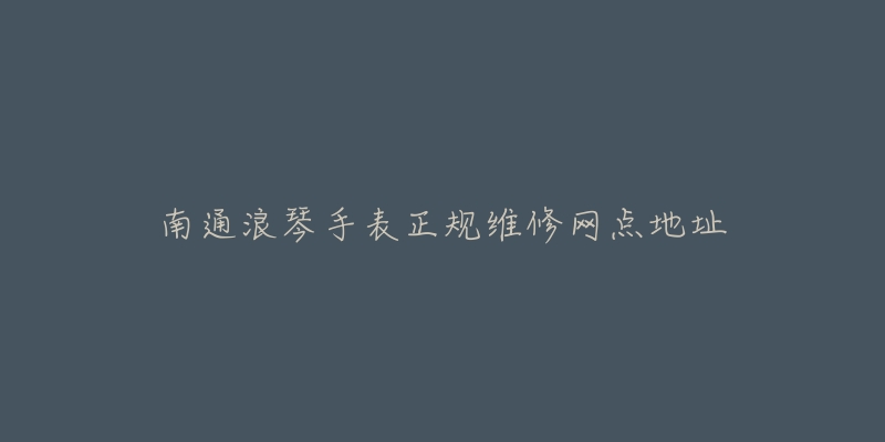 南通浪琴手表正规维修网点地址-名表号 南通浪琴手表正规维修网点地址