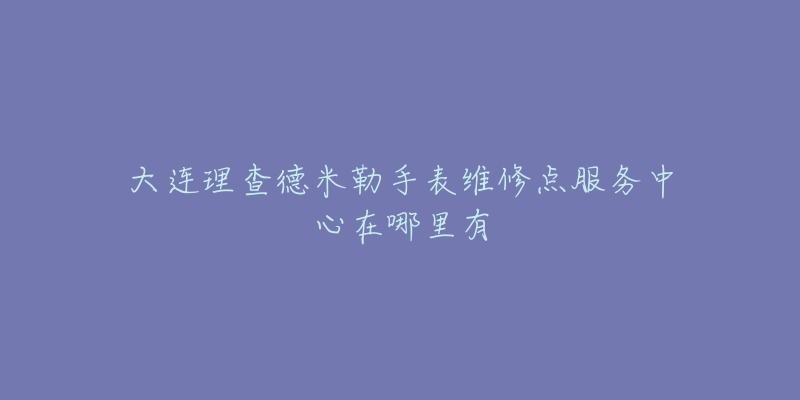 大连理查德米勒手表维修点服务中心在哪里有-名表号 大连理查德米勒手表维修点服务中心在哪里有