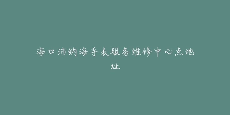 海口沛纳海手表服务维修中心点地址-名表号 海口沛纳海手表服务维修中心点地址
