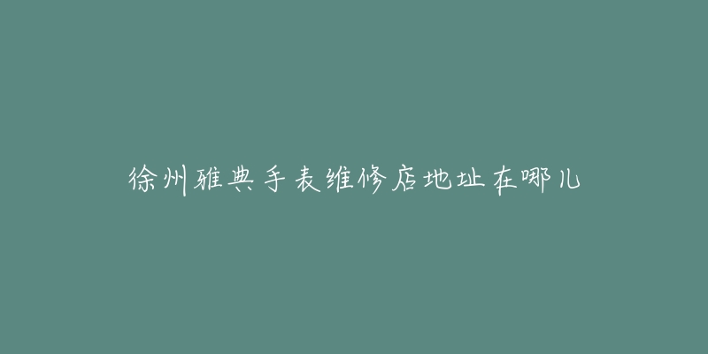 徐州雅典手表维修店地址在哪儿-名表号 徐州雅典手表维修店地址在哪儿
