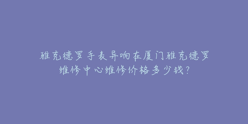 雅克德罗手表异响在厦门雅克德罗维修中心维修价格多少钱?-名表号 雅克德罗手表异响在厦门雅克德罗维修中心维修价格多少钱?