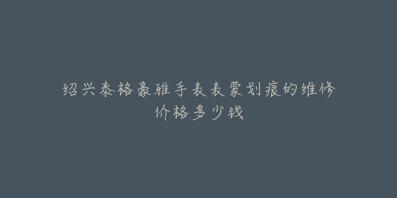 绍兴泰格豪雅手表表蒙划痕的维修价格多少钱-名表号 绍兴泰格豪雅手表表蒙划痕的维修价格多少钱