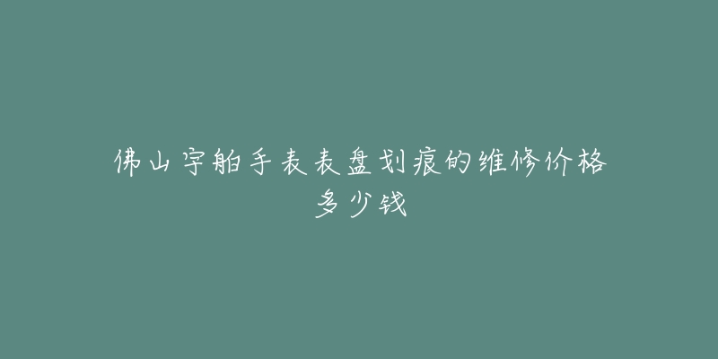 佛山宇舶手表表盘划痕的维修价格多少钱-名表号 佛山宇舶手表表盘划痕的维修价格多少钱