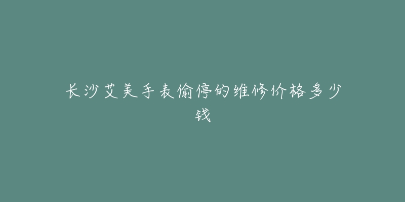 长沙艾美手表偷停的维修价格多少钱-名表号 长沙艾美手表偷停的维修价格多少钱