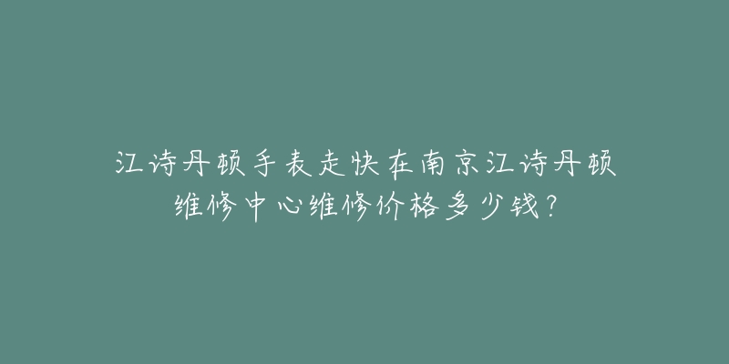 江诗丹顿手表走快在南京江诗丹顿维修中心维修价格多少钱?-名表号 江诗丹顿手表走快在南京江诗丹顿维修中心维修价格多少钱?
