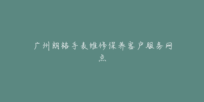 广州朗格手表维修保养客户服务网点-名表号 广州朗格手表维修保养客户服务网点
