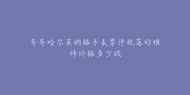 齐齐哈尔英纳格手表零件脱落的维修价格多少钱-名表号 齐齐哈尔英纳格手表零件脱落的维修价格多少钱