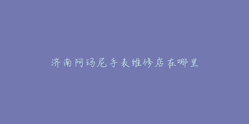 济南阿玛尼手表维修店在哪里-名表号 济南阿玛尼手表维修店在哪里