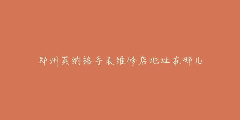 郑州英纳格手表维修店地址在哪儿-名表号 郑州英纳格手表维修店地址在哪儿