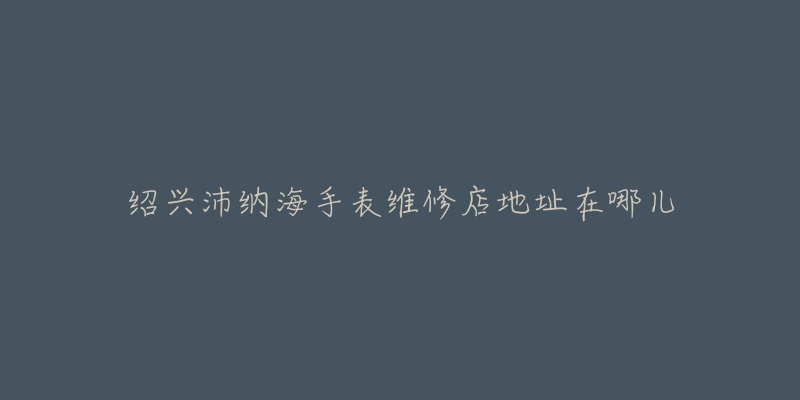 绍兴沛纳海手表维修店地址在哪儿-名表号 绍兴沛纳海手表维修店地址在哪儿