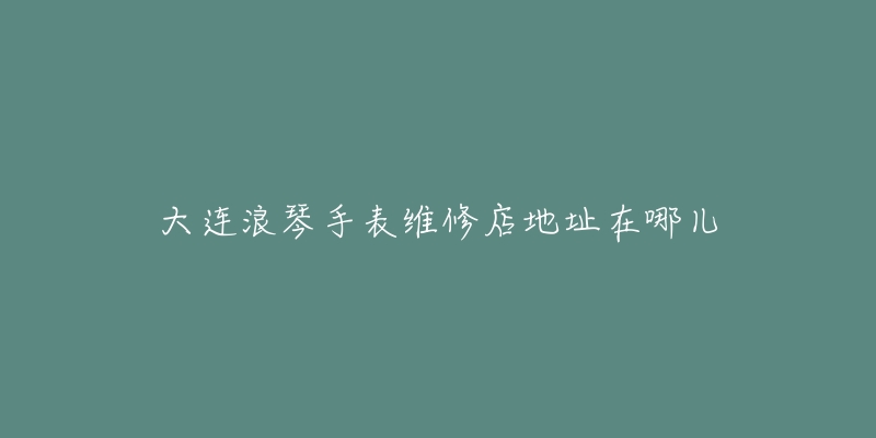 大连浪琴手表维修店地址在哪儿