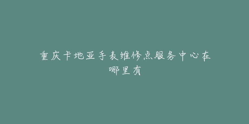 重庆卡地亚手表维修点服务中心在哪里有