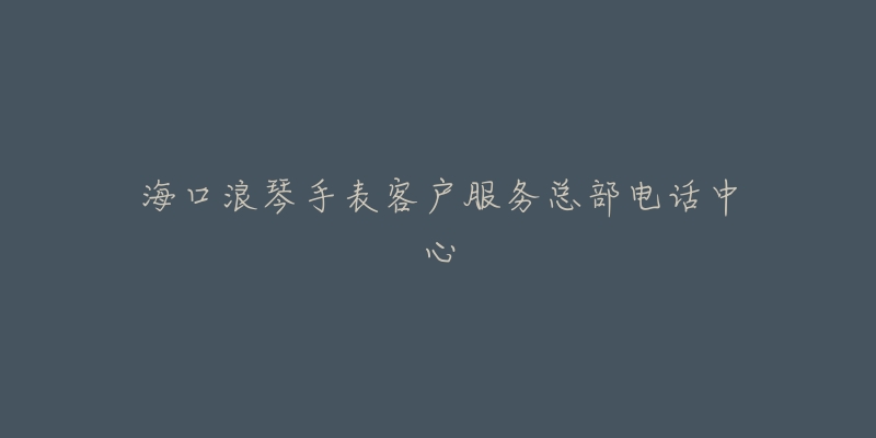 海口浪琴手表客户服务总部电话中心