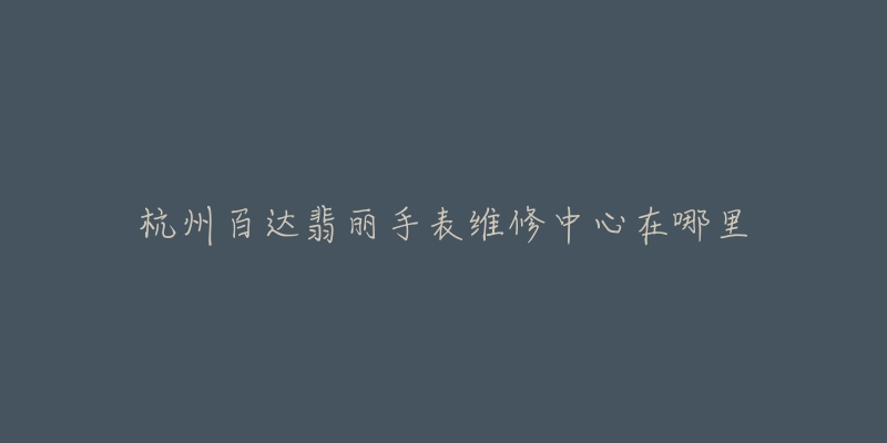杭州百达翡丽手表维修中心在哪里-名表号 杭州百达翡丽手表维修中心在哪里
