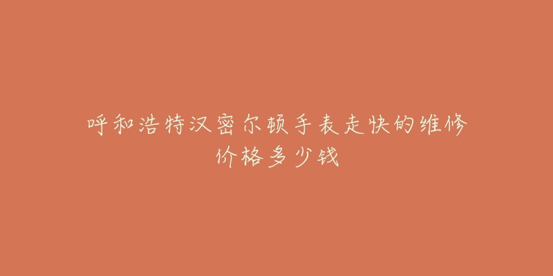 呼和浩特汉密尔顿手表走快的维修价格多少钱