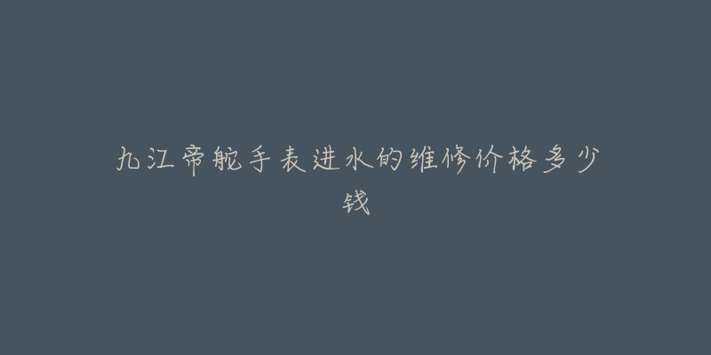 九江帝舵手表进水的维修价格多少钱-名表号 九江帝舵手表进水的维修价格多少钱