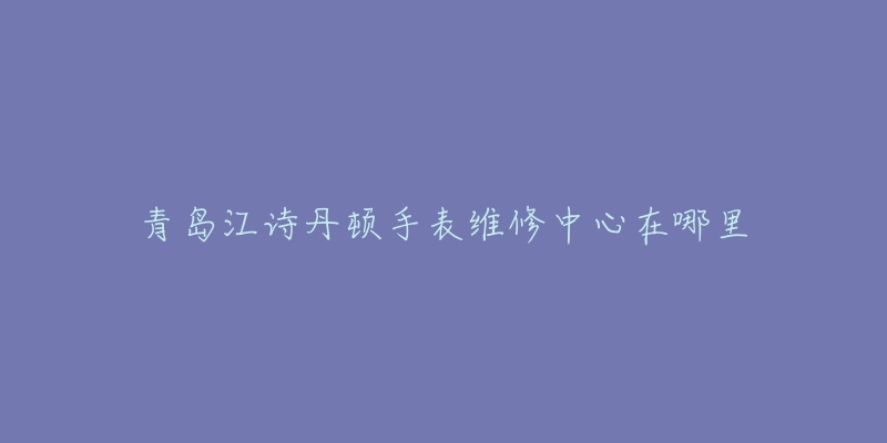 青岛江诗丹顿手表维修中心在哪里-名表号 青岛江诗丹顿手表维修中心在哪里