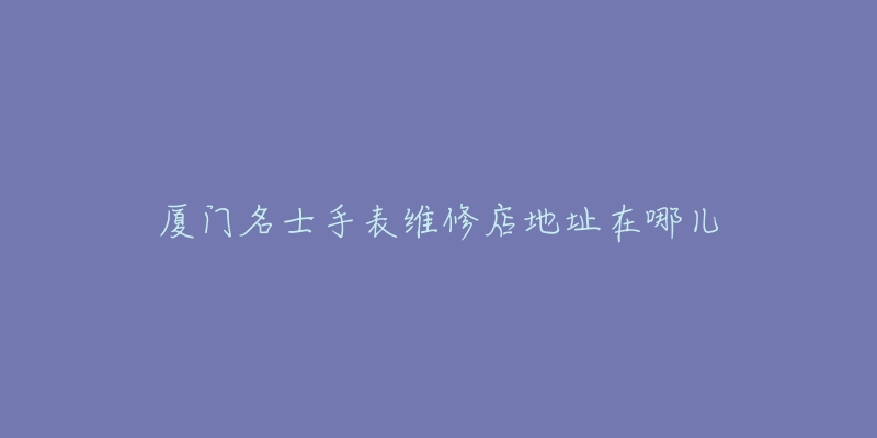 厦门名士手表维修店地址在哪儿-名表号 厦门名士手表维修店地址在哪儿