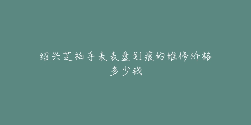 绍兴芝柏手表表盘划痕的维修价格多少钱