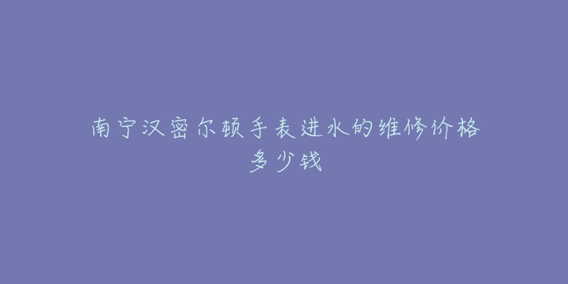 南宁汉密尔顿手表进水的维修价格多少钱
