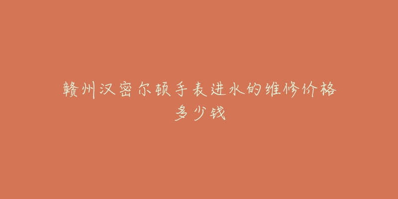 赣州汉密尔顿手表进水的维修价格多少钱