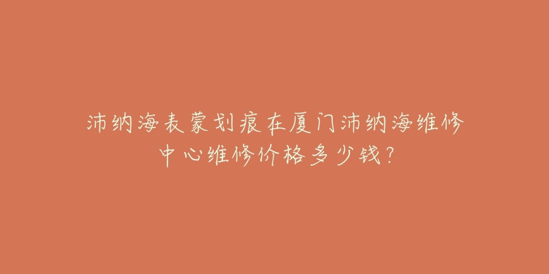 沛纳海表蒙划痕在厦门沛纳海维修中心维修价格多少钱？