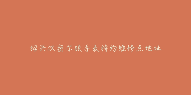 绍兴汉密尔顿手表特约维修点地址-名表号 绍兴汉密尔顿手表特约维修点地址