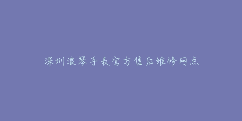 深圳浪琴手表官方售后维修网点-名表号 深圳浪琴手表官方售后维修网点